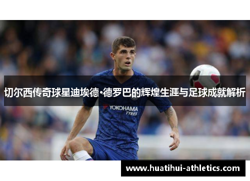 切尔西传奇球星迪埃德·德罗巴的辉煌生涯与足球成就解析